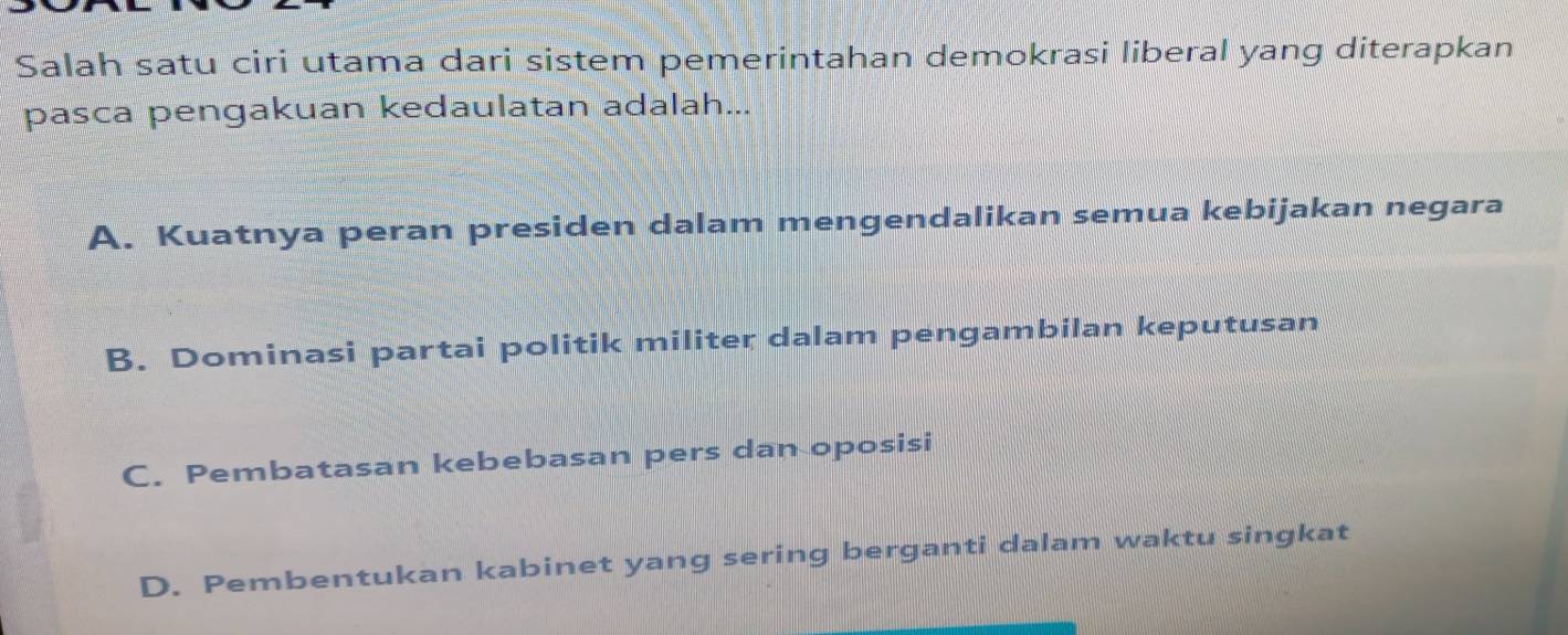 Salah satu ciri utama dari sistem pemerintahan demokrasi liberal yang diterapkan
pasca pengakuan kedaulatan adalah...
A. Kuatnya peran presiden dalam mengendalikan semua kebijakan negara
B. Dominasi partai politik militer dalam pengambilan keputusan
C. Pembatasan kebebasan pers dan oposisi
D. Pembentukan kabinet yang sering berganti dalam waktu singkat