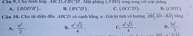 Cho hình hộp ABCD.A'B'C'D'. Mặt phăng (A'BD) song song với mặt phăng
A. (BDD'B'). B. (B'C'D'). C. (DCC'D'). D. (CB'D'). 
Câu 10. Cho tứ diện đều ABCD có cạnh bằng a . Giá trị tích vô hướng vector AB(vector AD-vector BA) bǎng
A.  a^2/2 .  a^2sqrt(2)/4 . C.  a^2sqrt(3)/4 . D. beginarrayr _  3a^2/2 .. 
B.
overline DD