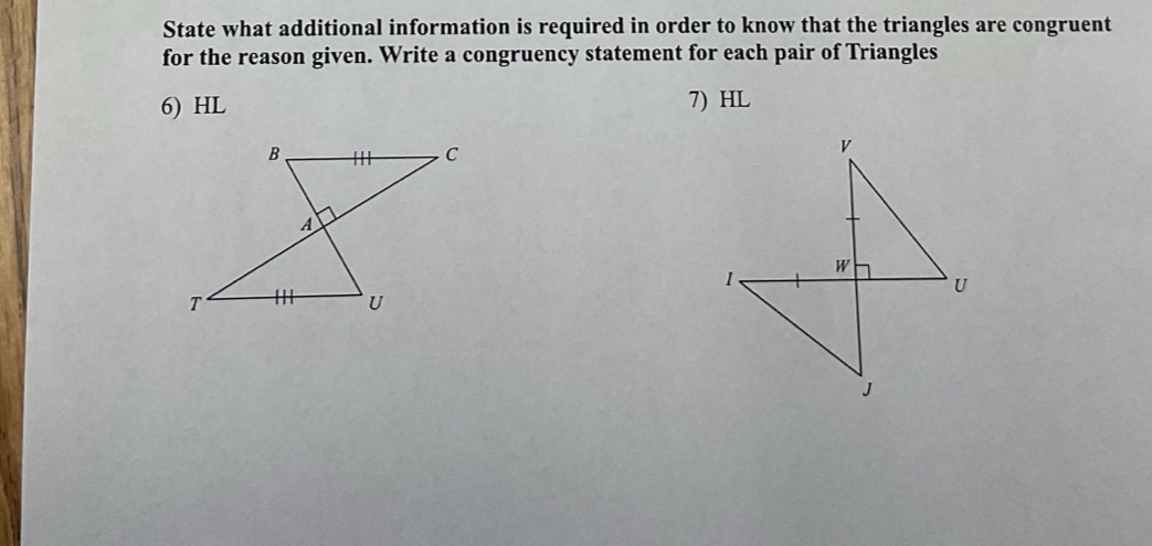 State what additional information is required in order to know that the triangles are congruent 
for the reason given. Write a congruency statement for each pair of Triangles 
6) HL 7) HL
v
1
W
U
J