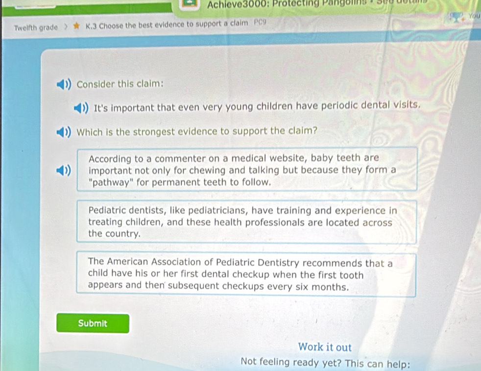 Achieve3000: Protecting Pangolins + See dotans
Twelfth grade K.3 Choose the best evidence to support a claim PC9
Consider this claim:
It's important that even very young children have periodic dental visits.
Which is the strongest evidence to support the claim?
According to a commenter on a medical website, baby teeth are
D important not only for chewing and talking but because they form a
"pathway" for permanent teeth to follow.
Pediatric dentists, like pediatricians, have training and experience in
treating children, and these health professionals are located across
the country.
The American Association of Pediatric Dentistry recommends that a
child have his or her first dental checkup when the first tooth
appears and then subsequent checkups every six months.
Submit
Work it out
Not feeling ready yet? This can help: