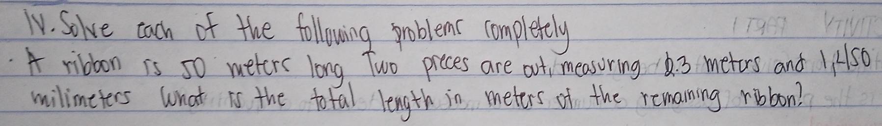 TV. Solve cach of the following problems complerely 
A ribboon is 50 meters long Two preces are out, measoring 6. 3 metors and INs0 
milimeters what is the total length in meters of the remaning ribbon?