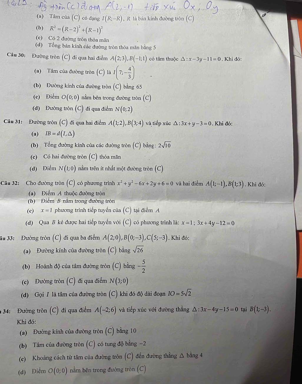 (a) Tâm của (C) có đạng I(R;-R) , R là bán kính đường tròn (C)
(b) R^2=(R-2)^2+(R-1)^2
(c) Có 2 đường tròn thỏa mãn
(d) Tổng bán kính các đường tròn thỏa mãn bằng 5
Câu 30: Đường tròn (C) đi qua hai điểm A(2;3),B(-1;1) có tâm thuộc △ :x-3y-11=0. Khi đó:
(a) Tâm của đường tròn (C) là I(7;- 4/3 )
(b) Đường kính của đường tròn (C) bằng 65
(c) Điểm O(0;0) nằm bên trong đường tròn (C)
(d) Đường tròn (C) đi qua điểm N(0;2)
Câu 31: Đường tròn (C) đi qua hai điểm A(1;2),B(3;4) và tiếp xúc △ :3x+y-3=0. Khi đó:
(a) IB=d(I,△ )
(b) Tổng đường kính của các đường tròn (C) bằng: 2sqrt(10)
(c) Có hai đường tròn (C) thỏa mãn
(d) Điểm N(1;0) nằm trên ít nhất một đường tròn (C)
Câu 32: Cho đường tròn (C) có phương trình x^2+y^2-6x+2y+6=0 và hai điểm A(1;-1),B(1;3). Khi đó:
(a) Điểm A thuộc đường tròn
(b) Điểm B nằm trong đường tròn
(c) x=1 phương trình tiếp tuyến của (C) tại điểm A
(d) Qua B kẻ được hai tiếp tuyến với (C) có phương trình là: x=1;3x+4y-12=0
âu 33: Đường tròn (C) đi qua ba điểm A(2;0),B(0;-3),C(5;-3). Khi đó:
(a) Đường kính của đường tròn (C) bằng sqrt(26)
(b) Hoành độ của tâm đường tròn (C) bằng - 5/2 
(c) Đường tròn (C) đi qua điểm N(3;0)
(d) Gọi I là tâm của đường tròn (C) khi đó độ dài đoạn IO=5sqrt(2)
134: Đường tròn (C) đi qua điểm A(-2;6) và tiếp xúc với đường thẳng △ :3x-4y-15=0 tại B(1;-3).
Khi đó:
(a) Đường kính của đường tròn (C) bằng 10
(b) Tâm của đường tròn (C) có tung độ bằng −2
(c) Khoảng cách từ tâm của đường tròn (C) đến đường thẳng △ bằng 4
(d) Điểm O(0;0) nằm bên trong đường tròn (C)