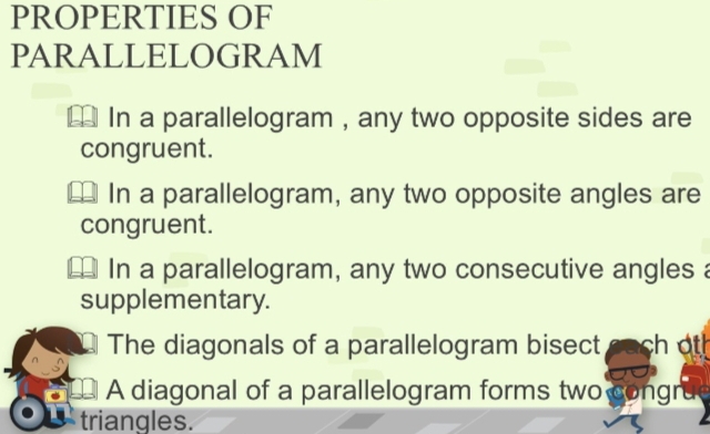 PROPERTIES OF 
PARALLELOGRAM 
In a parallelogram , any two opposite sides are 
congruent. 
In a parallelogram, any two opposite angles are 
congruent. 
In a parallelogram, any two consecutive angles a 
supplementary. 
The diagonals of a parallelogram bisect ch at 
A diagonal of a parallelogram forms two congru 
triangles.