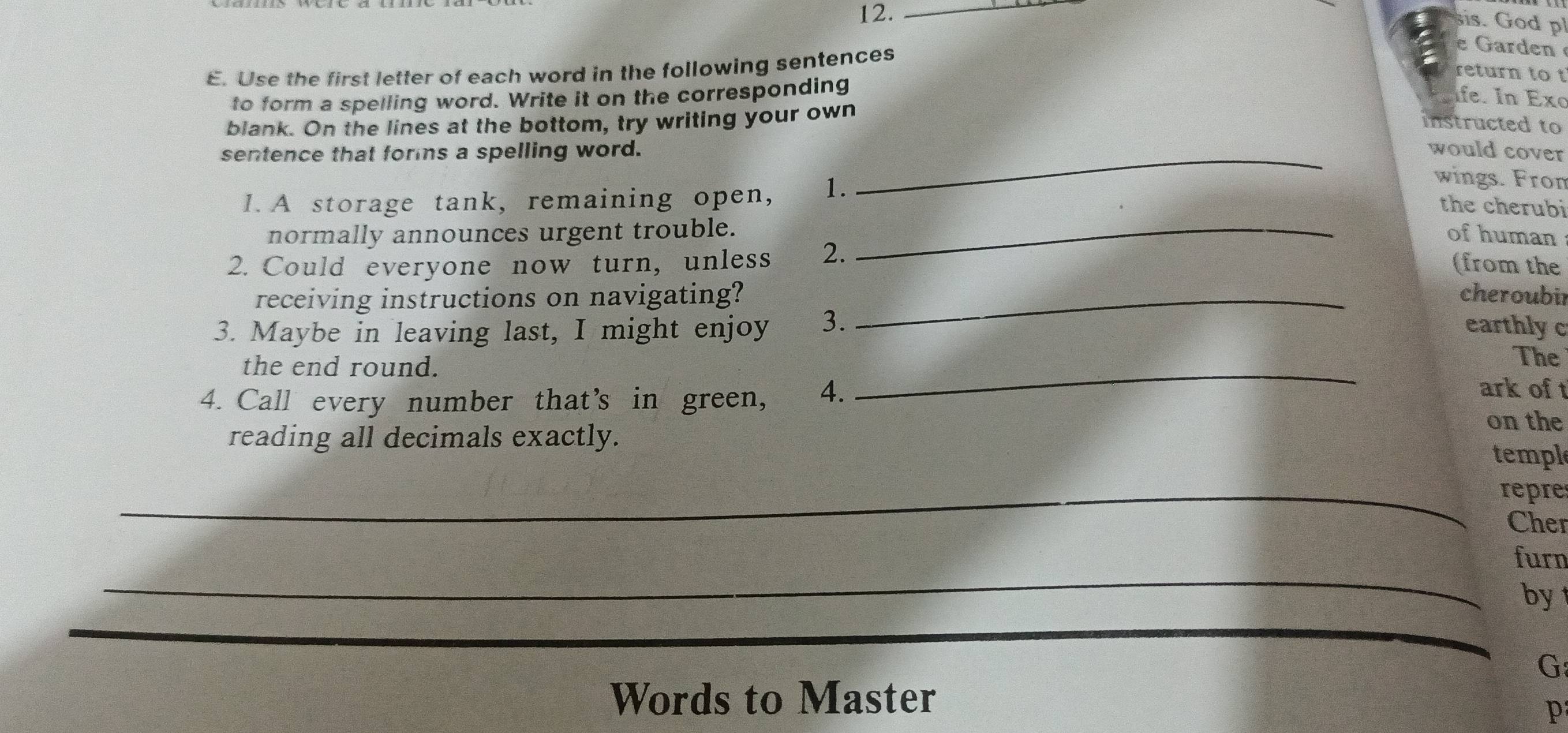 12._ 
sis. God p 
E. Use the first letter of each word in the following sentences 
e Garden 
return to t 
to form a spelling word. Write it on the corresponding 
Ife. In Exo 
blank. On the lines at the bottom, try writing your own 
instructed to 
sentence that forms a spelling word. _would cover 
1. A storage tank, remaining open, 1. 
wings. Fron 
_ 
the cherubi 
normally announces urgent trouble. of human 
2. Could everyone now turn, unless 2. 
(from the 
receiving instructions on navigating? _cheroubil 
3. Maybe in leaving last, I might enjoy 3. earthly c 
The 
the end round. _ark of 
4. Call every number that’s in green, 4. 
reading all decimals exactly. 
on the 
templ 
_repre 
Cher 
_ 
furn 
_ 
by 
_ 
G 
Words to Master 
p