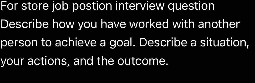 For store job postion interview question 
Describe how you have worked with another 
person to achieve a goal. Describe a situation, 
your actions, and the outcome.