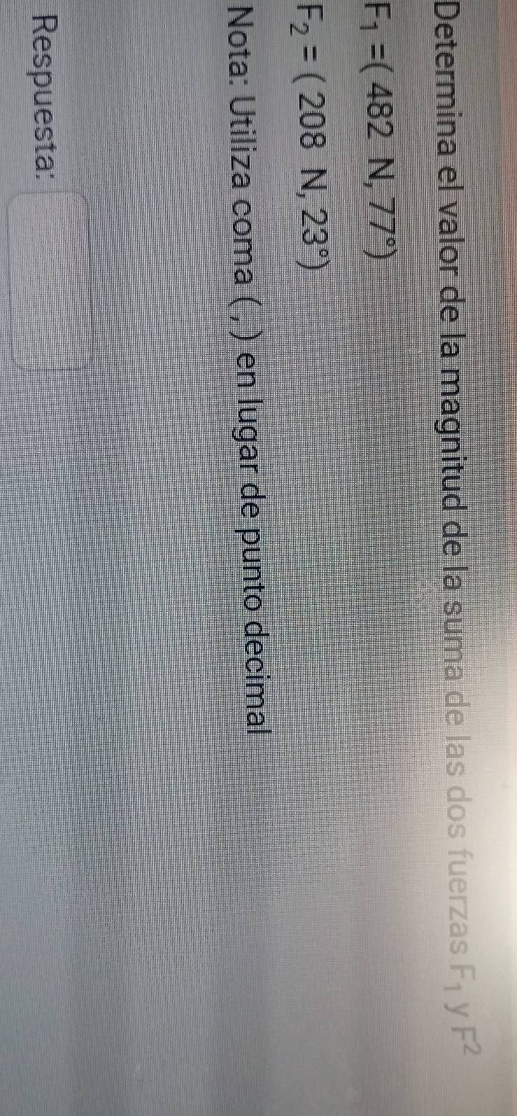 Determina el valor de la magnitud de la suma de las dos fuerzas F_1 y F^2
F_1=(482N,77°)
F_2=(208N,23°)
Nota: Utiliza coma ( , ) en lugar de punto decimal 
Respuesta: □