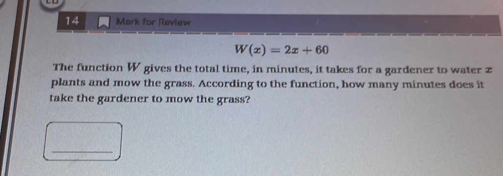 to 
14 Mark for Review
W(x)=2x+60
The function W gives the total time, in minutes, it takes for a gardener to water x
plants and mow the grass. According to the function, how many minutes does it 
take the gardener to mow the grass? 
_