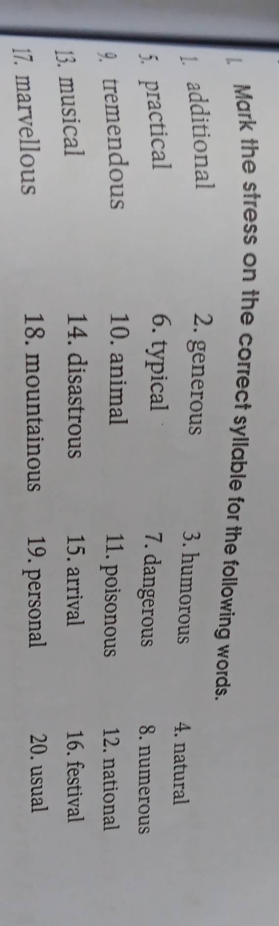 Mark the stress on the correct syllable for the following words. 
1. additional 2. generous 
3. humorous 
4. natural 
5. practical 6. typical 
7. dangerous 8. numerous 
10. animal 
9. tremendous 11. poisonous 12. national 
13. musical 
14. disastrous 15. arrival 16. festival 
18. mountainous 19. personal 
17. marvellous 20. usual