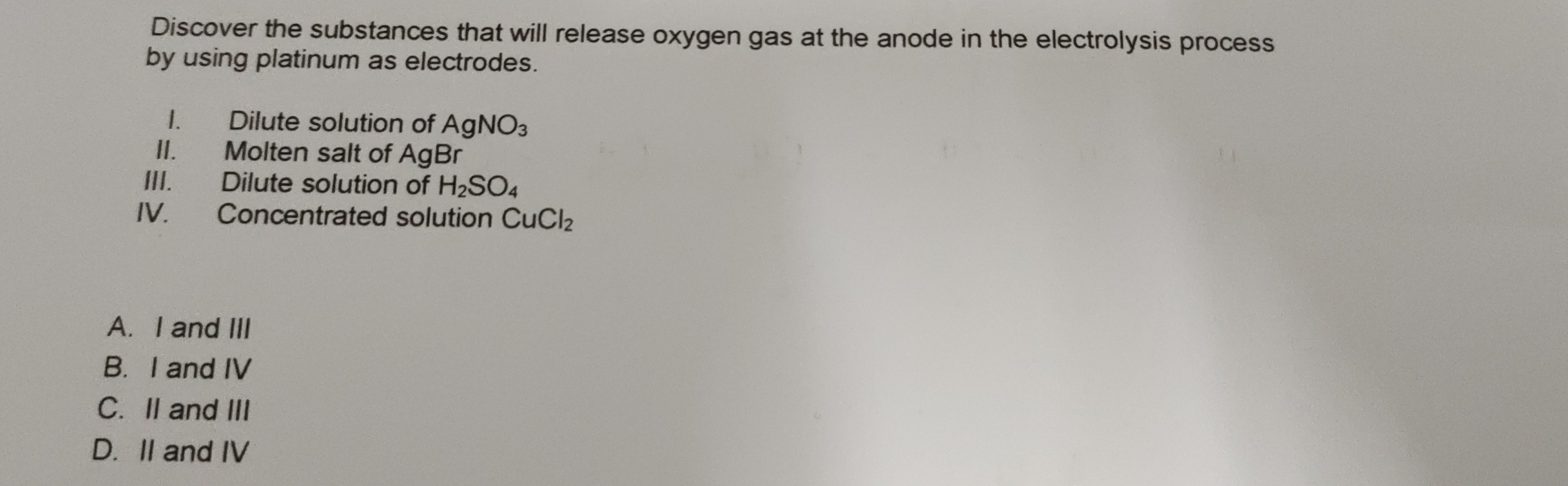 Discover the substances that will release oxygen gas at the anode in the electrolysis process
by using platinum as electrodes.
1. Dilute solution of AgNO_3
II. Molten salt of AgB r
III. Dilute solution of H_2SO_4
IV. Concentrated solution CuCl_2
A. I and III
B. I and IV
C. II and III
D. II and IV