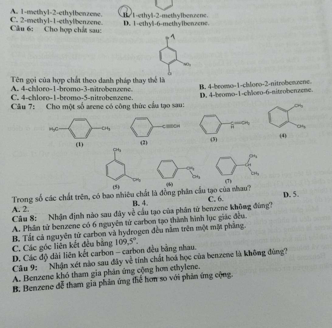 A. 1-methyl-2-ethylbenzene. B. 1-ethyl-2-methylbenzene.
C. 2-methyl-1-ethylbenzene. D. 1-ethyl-6-methylbenzene.
Câu 6: Cho hợp chất sau:
NO_2
Tên gọi của hợp chất theo danh pháp thay thế là
A. 4-chloro-1-bromo-3-nitrobenzene.
B. 4-bromo-1-chloro-2-nitrobenzene.
C. 4-chloro-1-bromo-5-nitrobenzene.
D. 4-bromo-1-chloro-6-nitrobenzene.
Câu 7: Cho một số arene có công thức cấu tạo sau: CH_3
H_3C
CH_3
CH_3
(1) 
(4)
CH_3
CH_3
(5) 
Trong số các chất trên, có bao nhiêu chất là đồng phân cấu tạo của nhau?
B. 4. C. 6.
D. 5.
A. 2.
Câu 8: Nhận định nào sau đây về cấu tạo của phân tử benzene không đúng?
A. Phân tử benzene có 6 nguyên tử carbon tạo thành hình lục giác đều.
B. Tất cả nguyên tử carbon và hydrogen đều nằm trên một mặt phẳng.
C. Các góc liên kết đều bằng 109,5°.
D. Các độ dài liên kết carbon - carbon đều bằng nhau.
Câu 9:   Nhận xét nào sau đây về tính chất hoá học của benzene là không đúng?
A. Benzene khó tham gia phản ứng cộng hơn ethylene.
B. Benzene dễ tham gia phản ứng thế hơn so với phản ứng cộng.