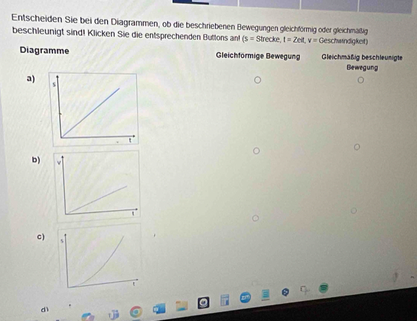 Entscheiden Sie bei den Diagrammen, ob die beschriebenen Bewegungen gleichförmig oder gleichmäßig 
beschleunigt sind! Klicken Sie die entsprechenden Buttons an! (s=Strecke,t=Zeit,v=Geschwindigked)
Diagramme Gleichförmige Bewegung Gleichmaßig beschleunigte 
Bewegung 
a) 
b) 
C) 
dì