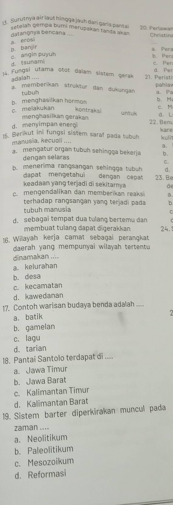 Surutnya air laut hingga jauh dari garis pantai 20. Perlawan
setelah gempa bumi merupakan tanda akan Christina
datangnya bencana ....
a. erosi
b. banjir
a. Pera
c. angin puyuh
b. Pera
d. tsunami
c. Per
d. Per
14. Fungsi utama otot dalam sistem gerak 21. Peristi
adalah ....
a. memberikan struktur dan dukungan pahlav
tubuh a. Pa
b. menghasilkan hormon
b. M
c. melakukan kontraksi untuk c. M
menghasilkan gerakan d. L
d. menyimpan energi
22. Benu
kare
15. Berikut ini fungsi sistem saraf pada tubuh kulit
manusia, kecuali ....
a. mengatur organ tubuh sehingga bekerja b.
dengan selaras
C.
b. menerima rangsangan sehingga tubuh d.
dapat mengetahui dengan cepat 23. Be
keadaan yang terjadi di sekitarnya de
c. mengendalikan dan memberikan reaksi a.
terhadap rangsangan yang terjadi pada b
tubuh manusia
C
d. sebagai tempat dua tulang bertemu dan C
membuat tulang dapat digerakkan 24.
16. Wilayah kerja camat sebagai perangkat
daerah yang mempunyai wilayah tertentu
dinamakan ....
a. kelurahan
b. desa
c. kecamatan
d. kawedanan
17. Contoh warisan budaya benda adalah ....
a. batik
2
b. gamelan
c. lagu
d. tarian
18. Pantai Santolo terdapat di ....
a. Jawa Timur
b. Jawa Barat
c. Kalimantan Timur
d. Kalimantan Barat
19. Sistem barter diperkirakan muncul pada
zaman ....
a. Neolitikum
b. Paleolitikum
c. Mesozoikum
d. Reformasi