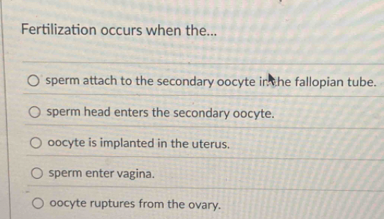 Fertilization occurs when the...
sperm attach to the secondary oocyte in the fallopian tube.
sperm head enters the secondary oocyte.
oocyte is implanted in the uterus.
sperm enter vagina.
oocyte ruptures from the ovary.