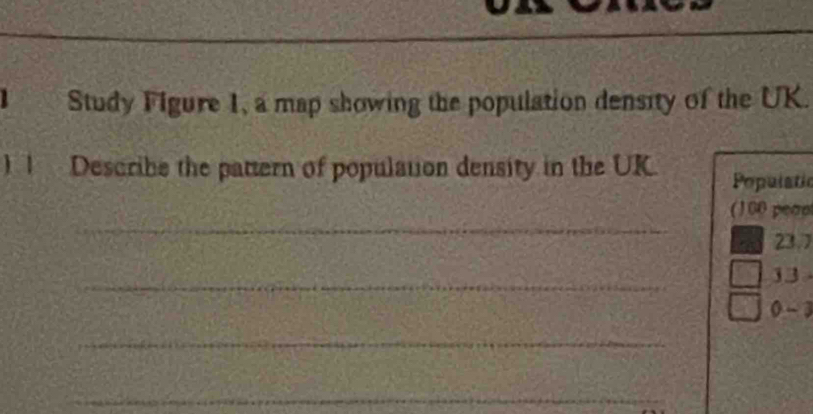 Study Figure 1, a map showing the population density of the UK. 
) 1 Describe the pattern of population density in the UK. Populatic 
_ 
(100 peap
23.7
_
13
0- 3
_ 
_