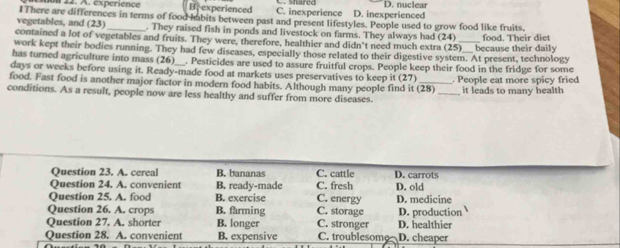 on 22. A. expérience Brexperienced C. inexperience C. shared D. inexperienced D. nuclear
IThere are differences in terms of food habits between past and present lifestyles. People used to grow food like fruits,
vegetables, and (23) _. They raised fish in ponds and livestock on farms. They always had (24)
contained a lot of vegetables and fruits. They were, therefore, healthier and didn’t need much extra (2 5 because their daily food. Their diet
work kept their bodies running. They had few diseases, especially those related to their digestive system. At present, technology
has turned agriculture into mass (26)__. Pesticides are used to assure fruitful crops. People keep their food in the fridge for some
days or weeks before using it. Ready-made food at markets uses preservatives to keep it (27) 
food. Fast food is another major factor in modern food habits. Although many people find it (28) _. People eat more spicy fried
it leads to many health
conditions. As a result, people now are less healthy and suffer from more diseases.
Question 23. A. cereal B. bananas C. cattle D. carrots
Question 24. A. convenient B. ready-made C. fresh D. old
Question 25. A. food B. exercise C. energy D. medicine
Question 26. A. crops B. farming C. storage D. production
Question 27. A. shorter B. longer C. stronger D. healthier
Question 28. A. convenient B. expensive C. troublesome D. cheaper