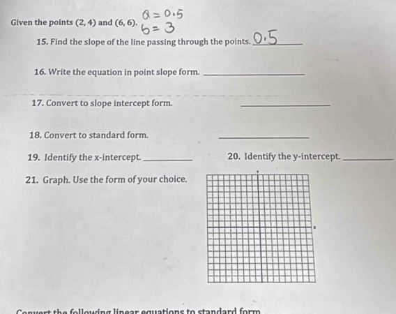 Given the points (2,4) and (6,6). 
15. Find the slope of the line passing through the points._ 
16. Write the equation in point slope form._ 
_ 
17. Convert to slope intercept form._ 
18. Convert to standard form._ 
19. Identify the x-intercept._ 20. Identify the y-intercept._ 
21. Graph. Use the form of your choice. 
form