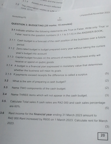 Assets are always refected 
7. 2.2 The information relalles to LOr 
June 2019. 
NSC LimpopoDaElNovember 2023 
Accoumtng P2 
H 
QUESTION 3; BUDGETING [20 marks; 15 minutes] 
3.1 Indicate whether the following statements are True or Faise. Write only 'True' o 
False' next to the question numbers (3.1.1 to 3.1.5) in the ANSWER BOOK. 
3.1.1 Cash budget is a forecast of the cash position of the business over a future 
period. 
3.1.2 Zero-rated budget is budget prepared every year without taking the current 
year's budget into account 
3.1.3 Capital budget focuses on the amount of money the business entity will 
receive or spend an public goods 
3.1 4 A budget is a financial plan expressed in monetary value that determines 
whether the business will meet its goals. 
3.1.5 If payments exceed receipts the difference is called a surplus. (5) 
3.2 What is the aim of preparing a cash budget? (2) 
3.3 Name TWO components of the cash budget. (2) 
3.4 Name THREE items which will not appear in the cash budget. (3) 
3.5. Calculate Total sales if cash sales are R42 000 and cash sales percentage 
are 60% (5) 
3.6 Rent income for the financial year ending 31 March 2023 amount to
R42 000.Rent increased by R600 on 1 March 2023. Calculate rent for March 
2023. 
(3) 
20