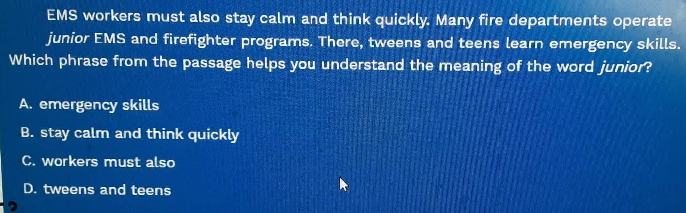 EMS workers must also stay calm and think quickly. Many fire departments operate
junior EMS and firefighter programs. There, tweens and teens learn emergency skills.
Which phrase from the passage helps you understand the meaning of the word junior?
A. emergency skills
B. stay calm and think quickly
C. workers must also
D. tweens and teens