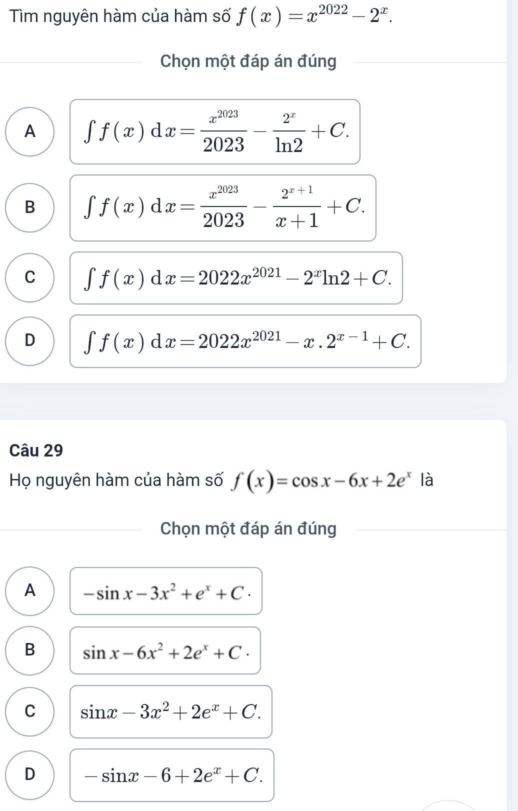 Tìm nguyên hàm của hàm số f(x)=x^(2022)-2^x. 
Chọn một đáp án đúng
A ∈t f(x)dx= x^(2023)/2023 - 2^x/ln 2 +C.
B ∈t f(x)dx= x^(2023)/2023 - (2^(x+1))/x+1 +C.
C ∈t f(x)dx=2022x^(2021)-2^xln 2+C.
D ∈t f(x)dx=2022x^(2021)-x.2^(x-1)+C. 
Câu 29
Họ nguyên hàm của hàm số f(x)=cos x-6x+2e^x là
Chọn một đáp án đúng
A -sin x-3x^2+e^x+C.
B sin x-6x^2+2e^x+C.
C sin x-3x^2+2e^x+C.
D -sin x-6+2e^x+C.