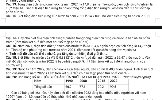 Tổng diện tích rừng của nước ta năm 2021 là 14,8 triệu ha. Trong đó, diện tích rừng tự nhiên là
10,2 triệu ha. Tính tỉ lệ diện tích rừng tự nhiên trong tổng diện tích rừng? (Làm tròn đến 1 chữ số thập
phân của %)
Câu 15. Biết tống diện tích rừng của nước ta năm 2021 là 14,7 triệu ha, diện tích rừng tự nhiên là 10,1
triệu ha. Hãy cho biết tỉ lệ diện tích rừng tự nhiên trong tổng diện tích rừng cả nước là bao nhiêu phần
trăm? (làm tròn kết quả đến một chữ số thập phân của %)
Câu 16. Năm 2021, diện tích đất tự nhiên của nước ta là 33 134,5 nghìn ha; diện tích rừng là 14,7 triệu
ha. Tính độ che phủ rừng của nước ta năm 2021. (làm tròn kết quả đến hàng đơn vị của %)
4. Tính mật độ dân số, ti lệ sinh, tử, gia tăng ds tự nhiên, tỉ số giới tính...
Câu 18. Biết Dtích tự nhiên của VN là 0,331212 triệu km², số dân năm 2022 là 99,47 triệu người ). Vậy
mật độ dân số nước ta năm 2022 là bao nhiêu người/km ? (làm tròn kết quả đến hàng đơn vị của
người/km²),
Câu 19: Nước ta năm 2022, dân số nam là 49,6 triệu người, dân số nữ là 49,9 triệu người. Tính tỉ số giới
tính của nước ta năm 2022. ( Làm tròn kết quả đến chữ số thập phân thứ nhất của % )
Câu 20: Cho bảng số liệu: TỐNG SỐ DÂN CÚA NƯỚC TA GIAI ĐOAN 1990 - 2022 (Đơn vị: triệu người)
Căn cứ bảng số liệu trên, hãy cho biết dân số năm 2022 tăng bao nhiêu triệu người so với năm
1990? (làm tròn kết quả đến số thập phân thứ nhất của triệu người)