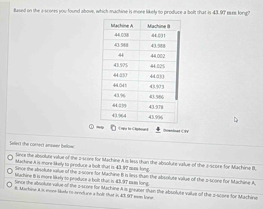 Based on the z-scores you found above, which machine is more likely to produce a bolt that is 43.97 mm long?
Help Copy to Clipboard Download C SV
Select the correct answer below:
Since the absolute value of the z-score for Machine A is less than the absolute value of the z-score for Machine B,
Machine A is more likely to produce a bolt that is 43.97 mm long.
Since the absolute value of the z-score for Machine B is less than the absolute value of the z-score for Machine A,
Machine B is more likely to produce a bolt that is 43.97 mm long.
Since the absolute value of the z-score for Machine A is greater than the absolute value of the z-score for Machine
B. Machine A is more likelv to produce a bolt that is 43.97 mm long.