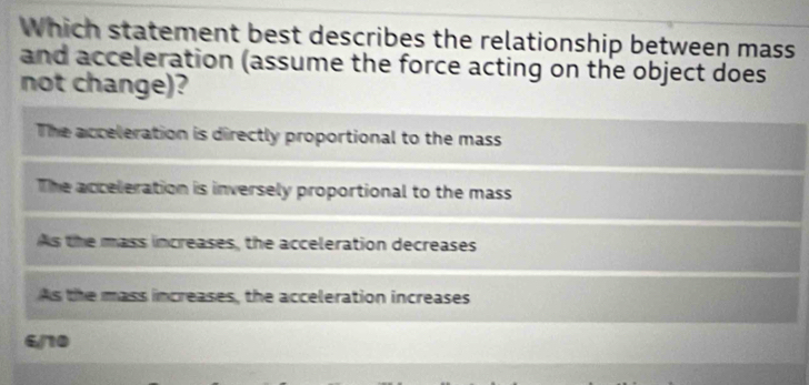 Which statement best describes the relationship between mass
and acceleration (assume the force acting on the object does
not change)?
The acceleration is directly proportional to the mass
The acceleration is inversely proportional to the mass
As the mass increases, the acceleration decreases
As the mass increases, the acceleration increases
6/10