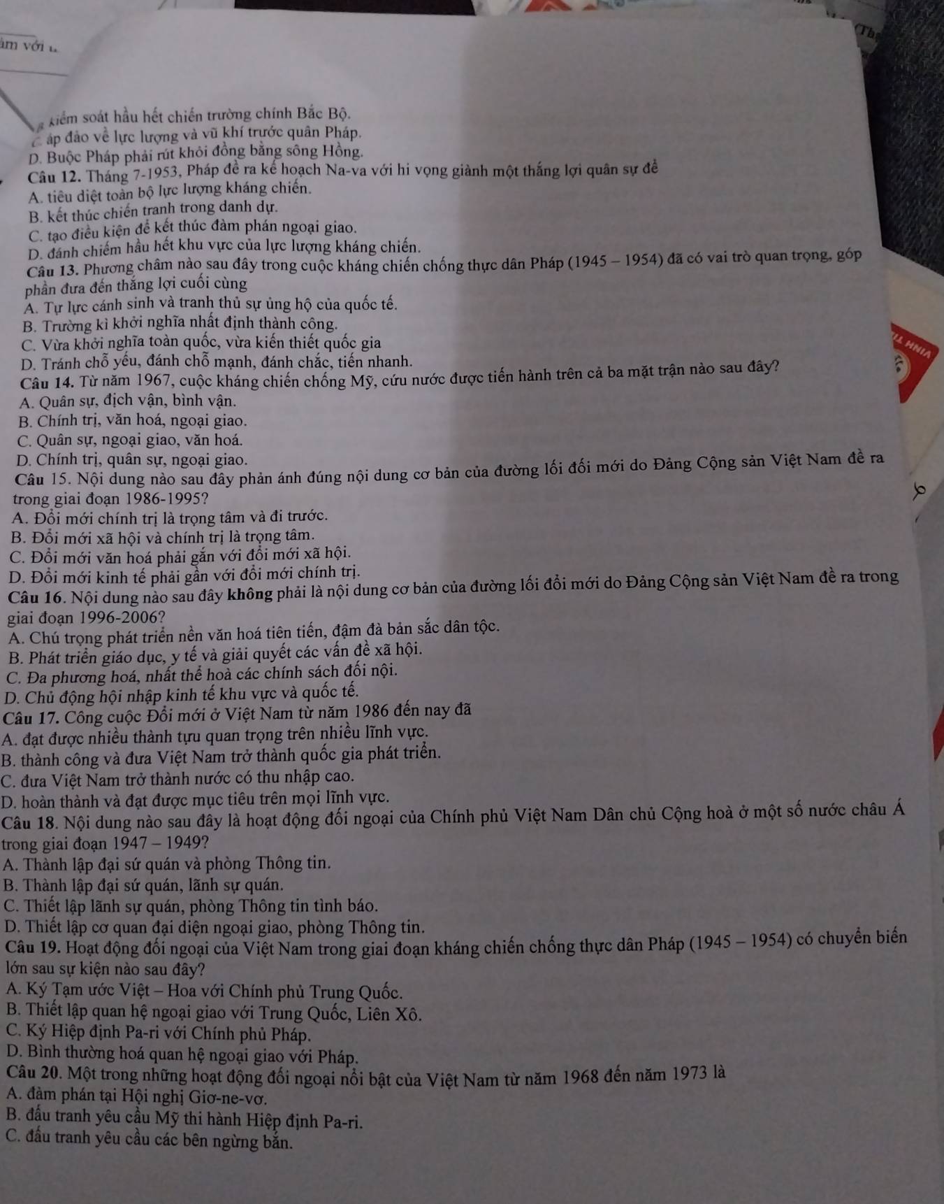 âm với t
xiểm soát hầu hết chiến trường chính Bắc Bộ.
áp đảo về lực lượng và vũ khí trước quân Pháp.
D. Buộc Pháp phải rút khỏi đồng bằng sông Hồng.
Câu 12. Tháng 7-1953, Pháp đề ra kế hoạch Na-va với hi vọng giành một thắng lợi quân sự đề
A. tiêu diệt toàn bộ lực lượng kháng chiến.
B. kết thúc chiến tranh trong danh dự.
C. tạo điều kiện để kết thúc đàm phán ngoại giao.
D. đánh chiếm hầu hết khu vực của lực lượng kháng chiến.
Câu 13. Phương châm nào sau đây trong cuộc kháng chiến chống thực dân Pháp (1945 - 1954) đã có vai trò quan trọng, góp
phần đưa đến thắng lợi cuối cùng
A. Tự lực cánh sinh và tranh thủ sự ủng hộ của quốc tế.
B. Trường kì khởi nghĩa nhất định thành công.
C. Vừa khởi nghĩa toàn quốc, vừa kiến thiết quốc gia
1 H NI
D. Tránh chỗ yêu, đánh chỗ mạnh, đánh chắc, tiến nhanh.
Câu 14. Từ năm 1967, cuộc kháng chiến chống Mỹ, cứu nước được tiến hành trên cả ba mặt trận nào sau đây?
 
A. Quân sự, địch vận, bình vận.
B. Chính trị, văn hoá, ngoại giao.
C. Quân sự, ngoại giao, văn hoá.
D. Chính trị, quân sự, ngoại giao.
Câu 15. Nội dung nào sau đây phản ánh đúng nội dung cơ bản của đường lối đối mới do Đảng Cộng sản Việt Nam đề ra
trong giai đoạn 1986-1995?
b
A. Đổi mới chính trị là trọng tâm và đi trước.
B. Đổi mới xã hội và chính trị là trọng tâm.
C. Đổi mới văn hoá phải gắn với đổi mới xã hội.
D. Đổi mới kinh tế phải gần với đồi mới chính trị.
Câu 16. Nội dung nào sau đây không phải là nội dung cơ bản của đường lối đổi mới do Đảng Cộng sản Việt Nam đề ra trong
giai đoạn 1996-2006?
A. Chú trọng phát triển nền văn hoá tiên tiến, đậm đà bản sắc dân tộc.
B. Phát triển giáo dục, y tế và giải quyết các vấn đề xã hội.
C. Đa phương hoá, nhất thể hoà các chính sách đối nội.
D. Chủ động hội nhập kinh tế khu vực và quốc tế.
Câu 17. Công cuộc Đổi mới ở Việt Nam từ năm 1986 đến nay đã
A. đạt được nhiều thành tựu quan trọng trên nhiều lĩnh vực.
B. thành công và đưa Việt Nam trở thành quốc gia phát triển.
C. đưa Việt Nam trở thành nước có thu nhập cao.
D. hoàn thành và đạt được mục tiêu trên mọi lĩnh vực.
Câu 18. Nội dung nào sau đây là hoạt động đối ngoại của Chính phủ Việt Nam Dân chủ Cộng hoà ở một số nước châu Á
trong giai đoạn 1947 - 1949?
A. Thành lập đại sứ quán và phòng Thông tin.
B. Thành lập đại sứ quán, lãnh sự quán.
C. Thiết lập lãnh sự quán, phòng Thông tin tình báo.
D. Thiết lập cơ quan đại diện ngoại giao, phòng Thông tin.
Câu 19. Hoạt động đối ngoại của Việt Nam trong giai đoạn kháng chiến chống thực dân Pháp (1945 ~ 1954) có chuyển biến
lớn sau sự kiện nào sau đây?
A. Ký Tạm ước Việt - Hoa với Chính phủ Trung Quốc.
B. Thiết lập quan hệ ngoại giao với Trung Quốc, Liên Xô.
C. Ký Hiệp định Pa-ri với Chính phủ Pháp.
D. Bình thường hoá quan hệ ngoại giao với Pháp.
Câu 20. Một trong những hoạt động đổi ngoại nổi bật của Việt Nam từ năm 1968 đến năm 1973 là
A. đàm phán tại Hội nghị Giơ-ne-vơ.
B. đấu tranh yêu cầu Mỹ thi hành Hiệp định Pa-ri.
C. đấu tranh yêu cầu các bên ngừng bắn.