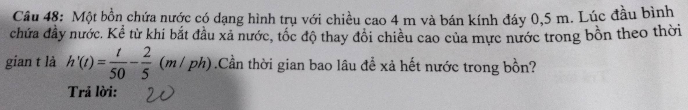 Một bồn chứa nước có dạng hình trụ với chiều cao 4 m và bán kính đáy 0,5 m. Lúc đầu bình 
chứa đầy nước. Kể từ khi bắt đầu xả nước, tốc độ thay đổi chiều cao của mực nước trong bồn theo thời 
gian t là h'(t)= t/50 - 2/5 (m/ph).Cần thời gian bao lâu để xả hết nước trong bồn? 
Trả lời: