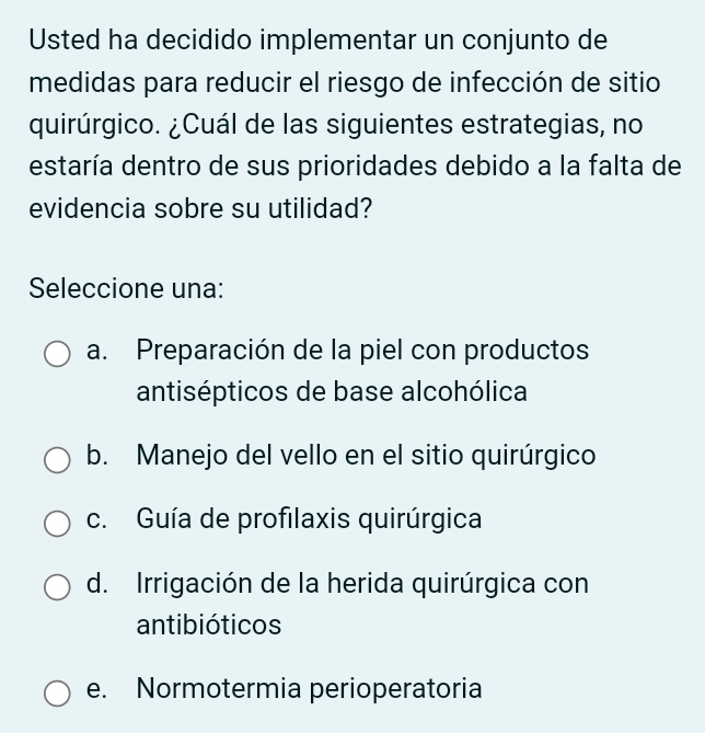 Usted ha decidido implementar un conjunto de
medidas para reducir el riesgo de infección de sitio
quirúrgico. ¿Cuál de las siguientes estrategias, no
destaría dentro de sus prioridades debido a la falta de
evidencia sobre su utilidad?
Seleccione una:
a. Preparación de la piel con productos
antisépticos de base alcohólica
b. Manejo del vello en el sitio quirúrgico
c. Guía de profilaxis quirúrgica
d. Irrigación de la herida quirúrgica con
antibióticos
e. Normotermia perioperatoria