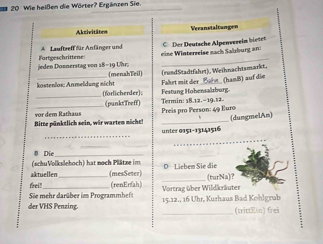 20 Wie heißen die Wörter? Ergänzen Sie. 
Aktivitäten Veranstaltungen 
A Lauftreff für Anfänger und C Der Deutsche Alpenverein bietet 
_ 
Fortgeschrittene: eine Winterreise nach Salzburg an: 
jeden Donnerstag von 18-19 Uhr; 
(menahTeil) (rundStadtfahrt), Weihnachtsmarkt, 
kostenlos; Anmeldung nicht Fahrt mit der_ (hanB) auf die 
_(forlicherder); Festung Hohensalzburg. 
_(punktTreff) Termin: 18.12.-19.12. 
vor dem Rathaus Preis pro Person: 49 Euro
(dungmelAn) 
Bitte pünktlich sein, wir warten nicht!_ 
_ 
unter 0151-13141516 
_ 
_ 
_ 
B Die_ 
(schuVolkslehoch) hat noch Plätze im D Lieben Sie die 
aktuellen_ (mesSeter) 
_(turNa)? 
frei!_ (renErfah) Vortrag über Wildkräuter 
Sie mehr darüber im Programmheft 15.12., 16 Uhr, Kurhaus Bad Kohlgrub 
der VHS Penzing. 
_(trittEι) frei