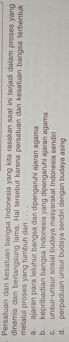 Persatuan dan kesatuan bangsa Indonesia yang kita rasakan saat ini terjadi dalam proses yang
dinamis dan berlangsung lama. Hal tersebut karena persatuan dan kesatuan bangsa terbentuk
melalui proses yang tumbuh dari . . . .
a. ajaran para leluhur bangsa dan dipengaruhi ajaran agama
b. kepribadian bangsa Indonesia yang dipengaruhi ajaran agama
c. unsur-unsur sosial budaya masyarakat Indonesia sendiri
d. perpaduan unsur budaya sendiri dengan budaya asing