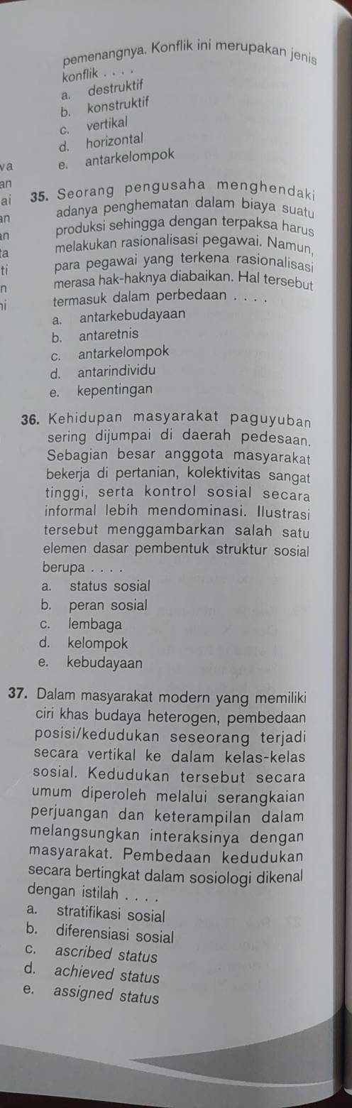 pemenangnya. Konflik ini merupakan jenis
konflik . . . .
a. destruktif
b. konstruktif
c. vertikal
d. horizontal
va e. antarkelompok
an
ai 35. Seorang pengusaha menghendak
an adanya penghematan dalam biaya suatu
n produksi sehingga dengan terpaksa harus
a melakukan rasionalisasi pegawai. Namun
ti para pegawai yang terkena rasionalisas 
merasa hak-haknya diabaikan. Hal tersebut
. termasuk dalam perbedaan . . . .
a. antarkebudayaan
b. antaretnis
c. antarkelompok
d. antarindividu
e. kepentingan
36. Kehidupan masyarakat paguyuban
sering dijumpai di daerah pedesaan.
Sebagian besar anggota masyarakat
bekerja di pertanian, kolektivitas sangat
tinggi, serta kontrol sosial secara
informal lebih mendominasi. Ilustrasi
tersebut menggambarkan salah satu
elemen dasar pembentuk struktur sosial
berupa . . . .
a. status sosial
b. peran sosial
c. lembaga
d. kelompok
e. kebudayaan
37. Dalam masyarakat modern yang memiliki
ciri khas budaya heterogen, pembedaan
posisi/kedudukan seseorang terjadi
secara vertikal ke dalam kelas-kelas
sosial. Kedudukan tersebut secara
mum diperoleh melalui serangkaian
perjuangan dan keterampilan dalam
melangsungkan interaksinya dengan
masyarakat. Pembedaan kedudukan
secara bertingkat dalam sosiologi dikenal
dengan istilah . . . .
a. stratifikasi sosial
b. diferensiasi sosial
c. ascribed status
d. achieved status
e. assigned status