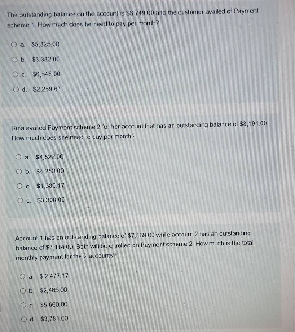 The outstanding balance on the account is $6,749.00 and the customer availed of Payment
scheme 1. How much does he need to pay per month?
a. $5,825.00
b. $3,382.00
c. $6,545.00
d. $2,259.67
Rina availed Payment scheme 2 for her account that has an outstanding balance of $8,191.00.
How much does she need to pay per month?
a. $4,522.00
b. $4,253.00
c. $1,380.17
d. $3,308.00
Account 1 has an outstanding balance of $7,569.00 while account 2 has an outstanding
balance of $7,114.00. Both will be enrolled on Payment scheme 2. How much is the total
monthly payment for the 2 accounts?
a. $ 2,477.17
b. $2,465.00
c. $5,660.00
d. $3,781.00