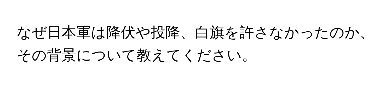 なぜ日本軍は降伏や投降、白旗を許さなかったのか、その背景について教えてください。