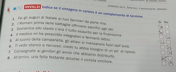 nbère
(adattato da G. Simenon, II pensionante, Adelphi)
a 00 VALSI Indica se il sintagma in corsivo è un complemento di termine.
1. Fai gli auguri di Natale ai tuoi familiari da parte mia.
Sì No
2. I Romani prima delle battaglie offrivano sacrifici agli dei.
3. Domenica allo stadio c'era il tutto esaurito per la finalissima.
4. Il medico mi ha prescritto integratori e fermenti lattici.
5. A/ suono della campanella, gli allievi si riversarono fuori dall'aula.
6. 7 vedo stanco e nervoso: credo tu abbia bisogno di un po' di riposo.
7. Consegnate ai genitori gli avvisi che abbiamo distribuito.
8. All'arrivo, una folla festante accolse il ciclista vincitore.