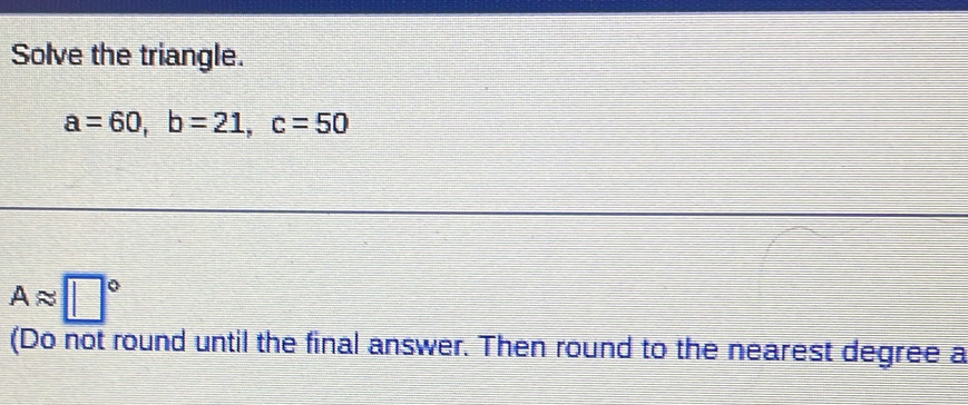 Solve the triangle.
a=60, b=21, c=50
Aapprox □°
(Do not round until the final answer. Then round to the nearest degree a