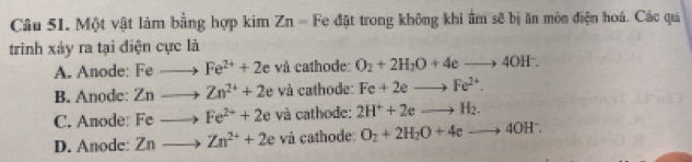Một vật làm bằng hợp kim Zn - Fe đặt trong không khi ẩm sẽ bị ăn mòn điện hoá. Các quả
trình xảy ra tại điện cực là
A. Anode: Fe to Fe^(2+)+2e và cathode: O_2+2H_2O+4eto 4OH^-.
B. Anode: : Zn to Zn^(2+)+2 le và cathode: Fe+2eto Fe^(2+).
C. Anode: Fe to Fe^(2+)+2e và cathode: 2H^++2eto H_2.
D. Anode: Znto Zn^(2+)+2e và cathode: O_2+2H_2O+4eto 4OH^-.