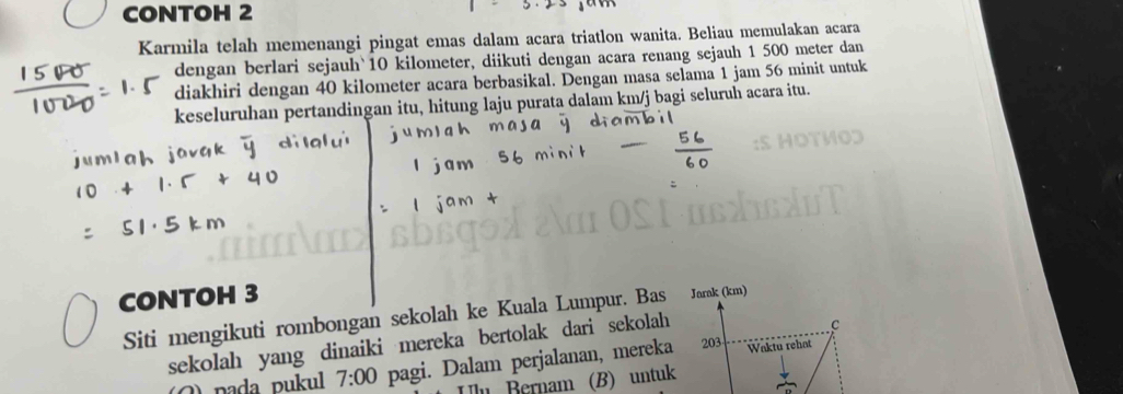 CONTOH 2 
Karmila telah memenangi pingat emas dalam acara triatlon wanita. Beliau memulakan acara 
dengan berlari sejauh` 10 kilometer, diikuti dengan acara renang sejauh 1 500 meter dan 
diakhiri dengan 40 kilometer acara berbasikal. Dengan masa selama 1 jam 56 minit untuk 
keseluruhan pertandingan itu, hitung laju purata dalam km/j bagi seluruh acara itu. 
CONTOH 3 
Siti mengikuti rombongan sekolah ke Kuala Lumpur. Bas Jarak (km) 
sekolah yang dinaiki mereka bertolak dari sekolah 
c 
() pada pukul 7:00 pagi. Dalam perjalanan, mereka 203 Waktu rehat 
n Bernam (B) untuk