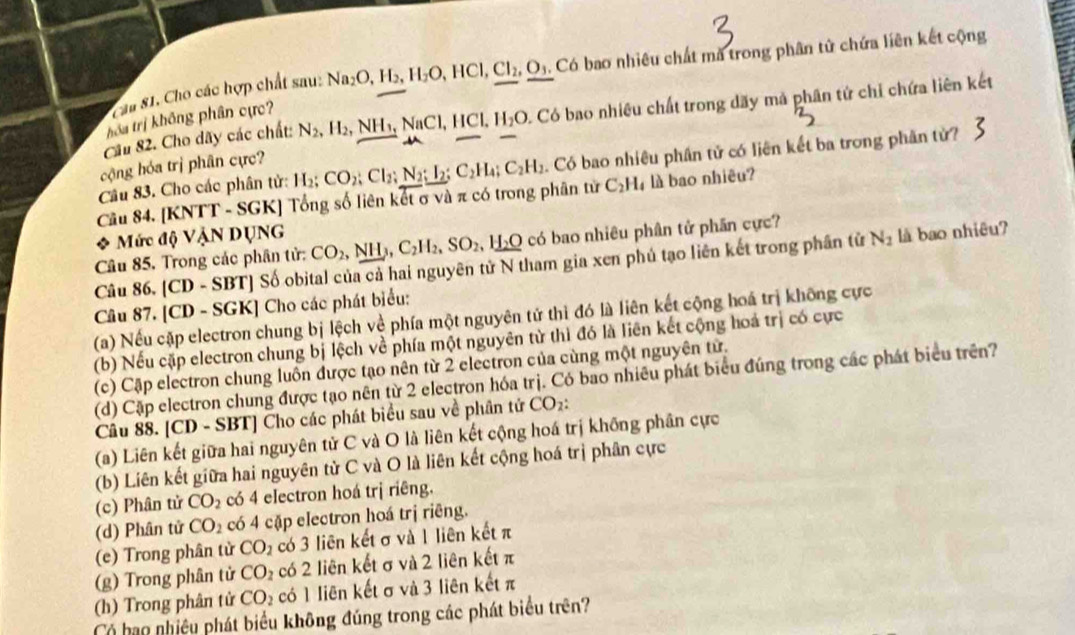 Ca 81. Cho các hợp chất sau: Na_2O,H_2,H_2O,HCl,Cl_2,O_3. Có bao nhiêu chất mã trong phân tử chứa liên kết cộng
Cầu 82. Cho dãy các chất: N_2,H_2,NH_1,NaCl,HCl, H_2O 0. Có bao nhiêu chất trong dãy mã phân tứ chỉ chứa liên kết
hóa trị không phân cực?
Câu 83. Cho các phân tử: H_2;CO_2;Cl_2;N_2;I_2;C_2H_4;C_2H_2. Có bao nhiêu phần tử có liên kết ba trong phần tử?
cộng hóa trị phân cực?
Cầu 84. [KNTT - SGK] Tổng số liên kết σ và π có trong phân tử C_2H_4 là bao nhiêu?
Mức độ VậN DụNG
Câu 85. Trong các phân tử: CO_2,NH_3,C_2H_2,SO_2,H_2O có bao nhiêu phân tử phần cực?
Câu 86. [CD-SBT] Số obital của cả hai nguyên tử N tham gia xen phú tạo liên kết trong phần tử
N_2 là bao nhiêu?
Câu 87. [CD - SGK] Cho các phát biểu:
(a) Nếu cặp electron chung bị lệch về phía một nguyên tử thì đó là liên kết cộng hoá trị không cực
(b) Nếu cặp electron chung bị lệch về phía một nguyên từ thì đó là liên kết cộng hoá trị có cực
(c) Cập electron chung luôn được tạo nên từ 2 electron của cùng một nguyên tử.
(d) Cặp electron chung được tạo nên từ 2 electron hóa trị. Có bao nhiêu phát biểu đúng trong các phát biểu trên?
Câu 88. [CD - SBT] Cho các phát biểu sau về phân tử CO_2:
(a) Liên kết giữa hai nguyên tử C và O là liên kết cộng hoá trị không phân cực
(b) Liên kết giữa hai nguyên tử C và O là liên kết cộng hoá trị phân cực
(c) Phân tử CO_2 có 4 electron hoá trị riêng.
(d) Phân tử CO_2 có 4 cặp electron hoá trị riêng.
(e) Trong phân từ CO_2 có 3 liên kết σ và 1 liên kết π
(g) Trong phân tử CO_2 có 2 liên kết σ và 2 liên kết π
(h) Trong phân tử CO_2 có 1 liên kết σ và 3 liên kết π
Có hạo nhiêu phát biểu không đúng trong các phát biểu trên?