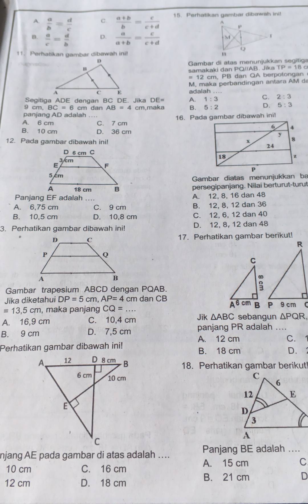 A.  a/b = d/c   (a+b)/b = c/c+d  15. Perhatikan gambar dibawah ini!
C.
B.  a/c = d/b   a/a+b = c/c+d 
D.
11. Perhatikan gambar dibawah ini! 
Gambar di atas menunjukkan segitiga
samakaki dan PQ//AB. Jika TP=18 C
= 12 cm, PB dan QA berpotongan 
M, maka perbandingan antara AM d
adalah ....
Segitiga ADE dengan BC DE. Jika DE= A. 1:3
C. 2:3
9 cm, BC=6cm dan AB=4 cm,maka B. 5:2
D. 5:3
panjang AD adalah
A. 6 cm C. 7 cm 16. Pada gambar dibawah ini!
B. 10 cm D. 36 cm
12. Pada gambar dibawah ini! 
Gambar diatas menunjukkan ba
persegipanjang. Nilai berturut-turut
Panjang EF adalah ....
A. 12, 8, 16 dan 48
A. 6,75 cm C. 9 cm B. 12, 8, 12 dan 36
B. 10,5 cm D. 10,8 cm C. 12, 6, 12 dan 40
3. Perhatikan gambar dibawah ini! D. 12, 8, 12 dan 48
17. Perhatikan gambar berikut!
Gambar trapesium ABCD dengan PQAB.
Jika diketahui DP=5cm,AP=4 cm dan CB
=13,5cm , maka panjang CQ=...
Jik △ ABC sebangun
A. 16,9 cm C. 10,4 cm △ PQR,
B. 9 cm D. 7,5 cm
panjang PR adalah ....
A. 12 cm C. 1
Perhatikan gambar dibawah ini!
B. 18 cm D. 
18. Perhatikan gambar berikut!
njang AE pada gambar di atas adalah ….
Panjang BE adalah ....
A. 15 cm C
10 cm C. 16 cm
B. 21 cm D
12 cm D. 18 cm