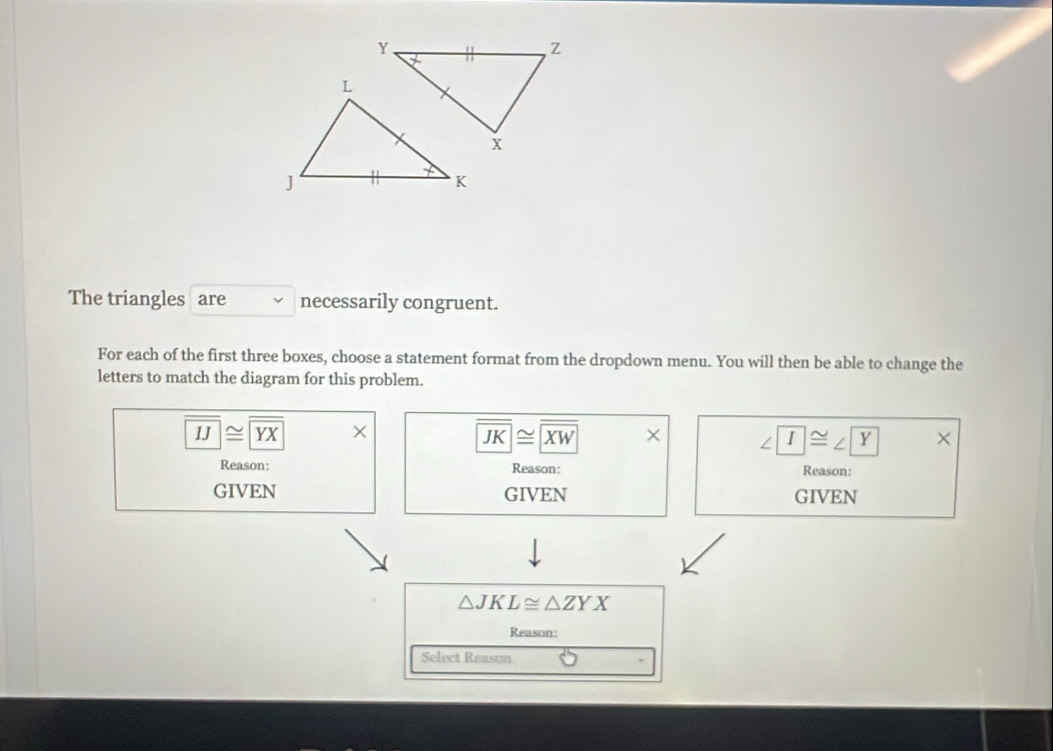 The triangles are necessarily congruent.
For each of the first three boxes, choose a statement format from the dropdown menu. You will then be able to change the
letters to match the diagram for this problem.
IJ≌ YX ×
overline JK≌ overline XW × ∠ T≌ ∠ Y ×
Reason; Reason: Reason:
GIVEN GIVEN GIVEN
△ JKL≌ △ ZYX
Reason:
Select Reason