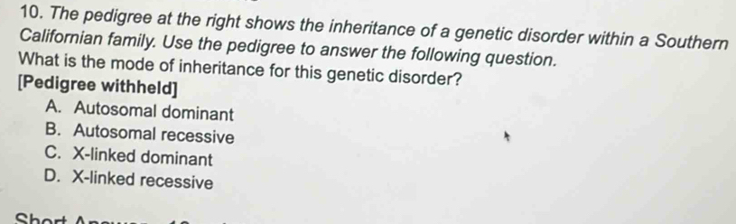 The pedigree at the right shows the inheritance of a genetic disorder within a Southern
Californian family. Use the pedigree to answer the following question.
What is the mode of inheritance for this genetic disorder?
[Pedigree withheld]
A. Autosomal dominant
B. Autosomal recessive
C. X -linked dominant
D. X -linked recessive