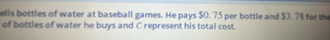 ells bottles of water at baseball games. He pays $0. 75 per bottle and $3.78 for the 
of bottles of water he buys and C represent his total cost.
