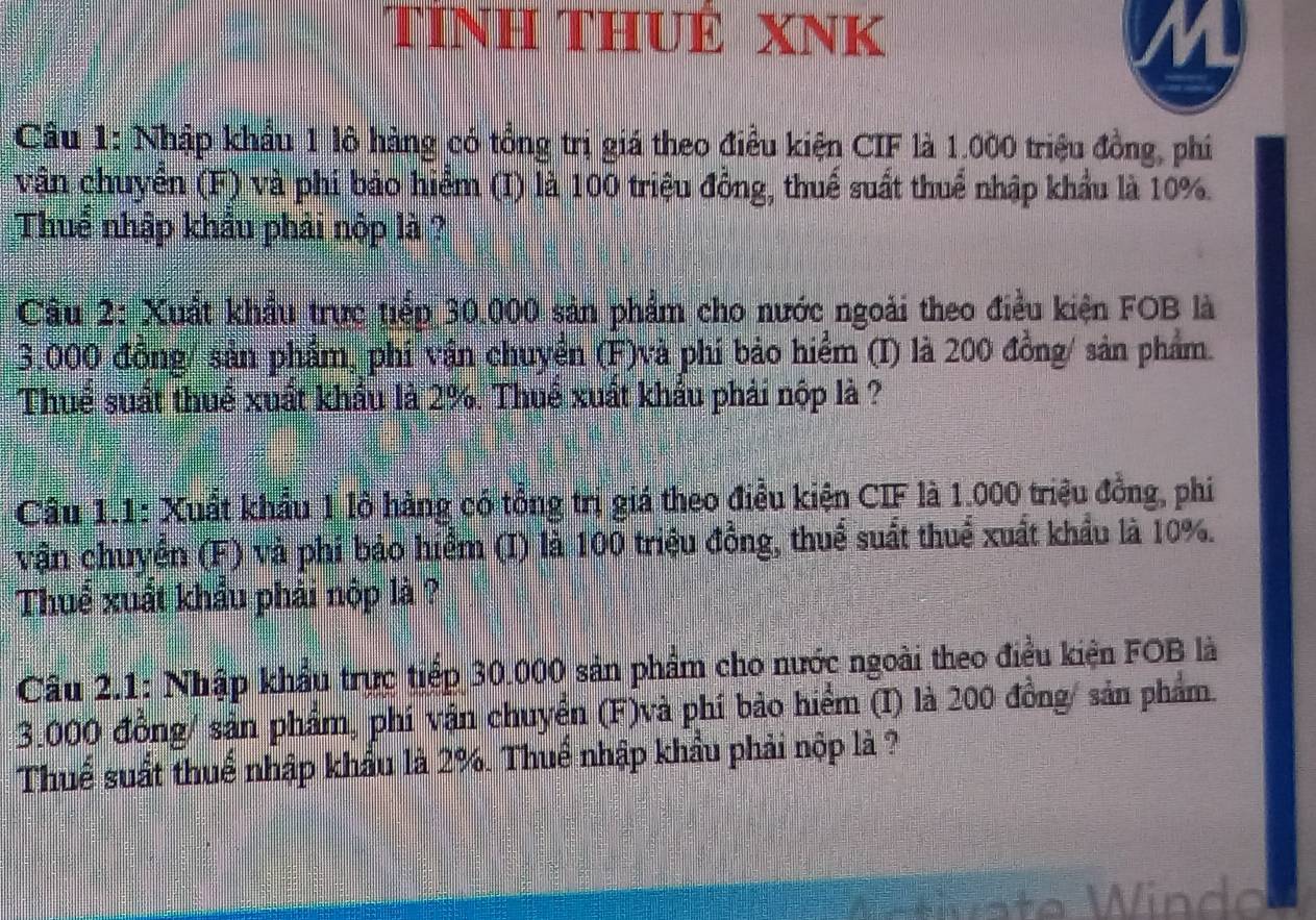 TÍNH THUÊ XNK 
Cầu 1: Nhập khẩu 1 lô hàng có tổng trị giá theo điều kiện CIF là 1.000 triệu đồng, phí 
vận chuyển (F) và phi bảo hiểm (I) là 100 triệu đồng, thuế suất thuể nhập khẩu là 10%. 
Thuể nhập khẩu phải nộp là ? 
Câu 2: Xuất khẩu trực tiếp 30.000 sản phẩm cho nước ngoài theo điều kiện FOB là
3.000 đồng/ sản phẩm, phí vận chuyển (F)và phí bảo hiểm (I) là 200 đồng/ sản phẩm. 
Thuể suất thuể xuất khẩu là 2%. Thuể xuất khẩu phải nộp là ? 
Câu 1.1: Xuất khẩu 1 lô hàng có tổng trị giá theo điều kiện CIF là 1.000 triệu đồng, phi 
vận chuyển (F) và phi bảo hiểm (I) là 100 triệu đồng, thuể suất thuể xuất khẩu là 10%. 
Thuể xuất khẩu phải nộp là ? 
Cầu 2.1: Nhập khẩu trực tiếp 30.000 sản phẩm cho nước ngoài theo điều kiện FOB là
3.000 đồng/ sản phẩm, phí vận chuyển (F)và phí bảo hiểm (I) là 200 đồng/ sản phẩm. 
Thuế suất thuế nhập khẩu là 2%. Thuể nhập khẩu phải nộp là ? 
Windo