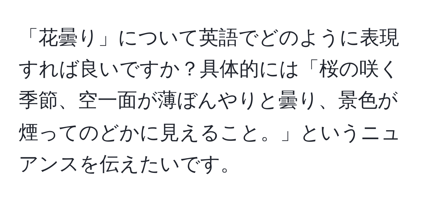 「花曇り」について英語でどのように表現すれば良いですか？具体的には「桜の咲く季節、空一面が薄ぼんやりと曇り、景色が煙ってのどかに見えること。」というニュアンスを伝えたいです。