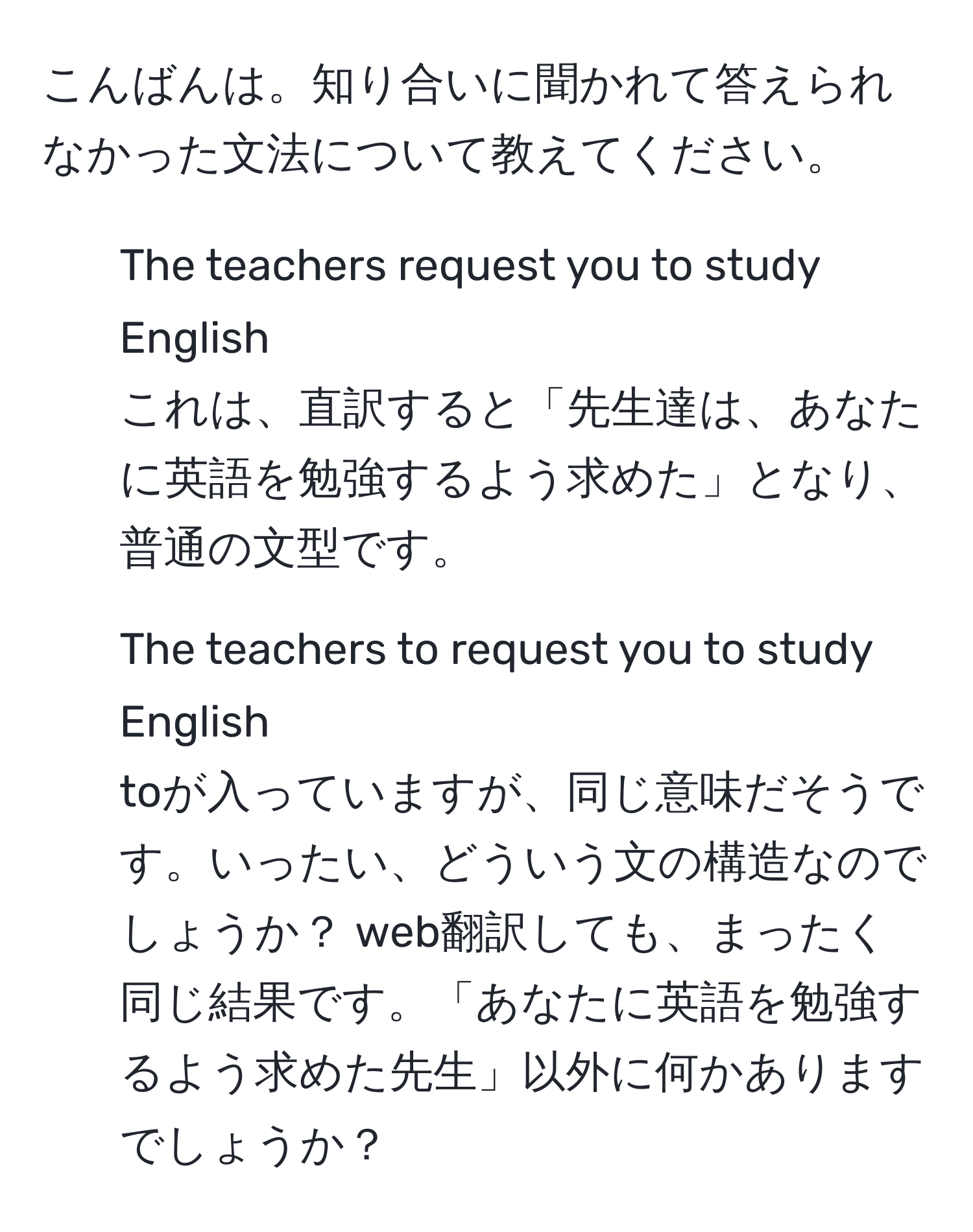 こんばんは。知り合いに聞かれて答えられなかった文法について教えてください。
1. The teachers request you to study English
これは、直訳すると「先生達は、あなたに英語を勉強するよう求めた」となり、普通の文型です。
2. The teachers to request you to study English 
toが入っていますが、同じ意味だそうです。いったい、どういう文の構造なのでしょうか？ web翻訳しても、まったく同じ結果です。「あなたに英語を勉強するよう求めた先生」以外に何かありますでしょうか？