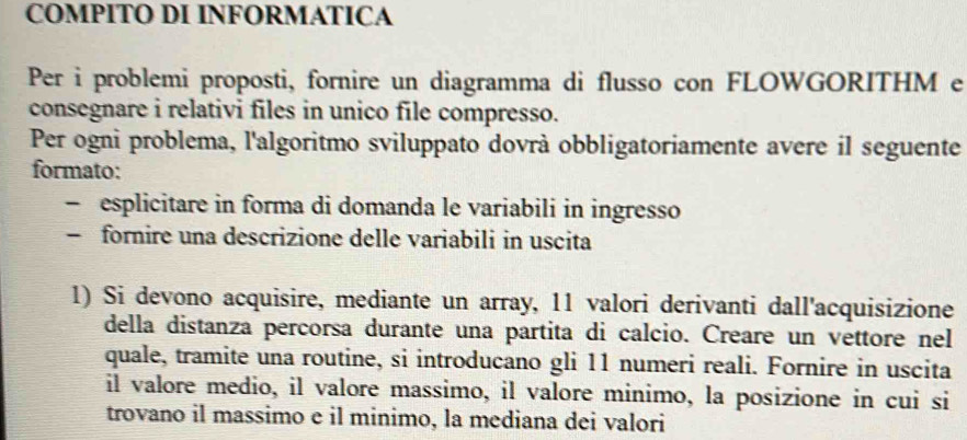 COMPITO DI INFORMATICA 
Per i problemi proposti, fornire un diagramma di flusso con FLOWGORITHM e 
consegnare i relativi files in unico file compresso. 
Per ogni problema, l'algoritmo sviluppato dovrà obbligatoriamente avere il seguente 
formato: 
- esplicitare in forma di domanda le variabili in ingresso 
- fornire una descrizione delle variabili in uscita 
1) Si devono acquisire, mediante un array, 11 valori derivanti dall'acquisizione 
della distanza percorsa durante una partita di calcio. Creare un vettore nel 
quale, tramite una routine, si introducano gli 11 numeri reali. Fornire in uscita 
il valore medio, il valore massimo, il valore minimo, la posizione in cui si 
trovano il massimo e il minimo, la mediana dei valori