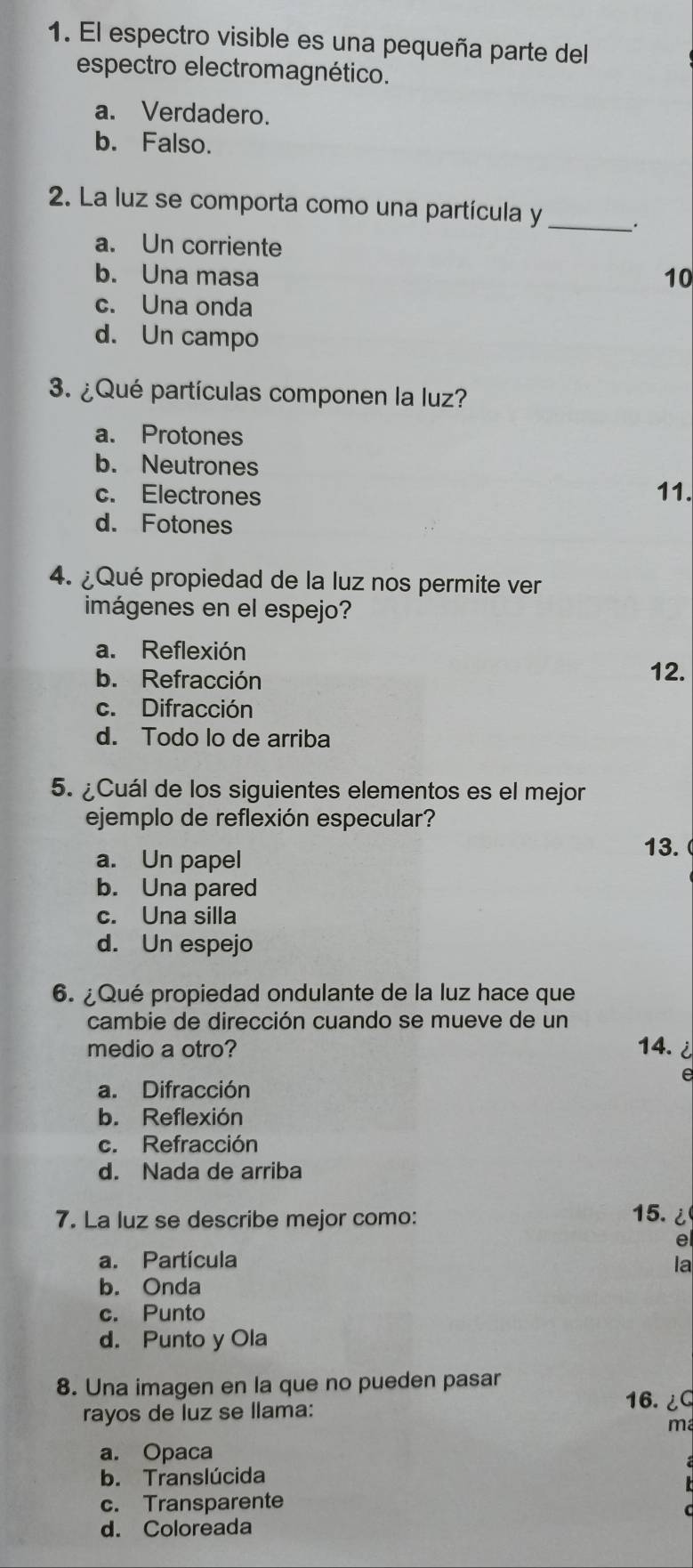 El espectro visible es una pequeña parte del
espectro electromagnético.
a. Verdadero.
b. Falso.
2. La luz se comporta como una partícula y_
a. Un corriente
b. Una masa 10
c. Una onda
d. Un campo
3. ¿Qué partículas componen la luz?
a. Protones
b. Neutrones
c. Electrones 11.
d. Fotones
4. ¿Qué propiedad de la luz nos permite ver
imágenes en el espejo?
a. Reflexión
b. Refracción 12.
c. Difracción
d. Todo lo de arriba
5. ¿Cuál de los siguientes elementos es el mejor
ejemplo de reflexión especular?
a. Un papel 13.
b. Una pared
c. Una silla
d. Un espejo
6. ¿Qué propiedad ondulante de la luz hace que
cambie de dirección cuando se mueve de un
medio a otro? 14. i 
e
a. Difracción
b. Reflexión
c. Refracción
d. Nada de arriba
7. La luz se describe mejor como: 15.¿
e
a. Partícula la
b. Onda
c. Punto
d. Punto y Ola
8. Una imagen en la que no pueden pasar 16.¿
rayos de luz se llama:
ma
a. Opaca
b. Translúcida
c. Transparente
d. Coloreada