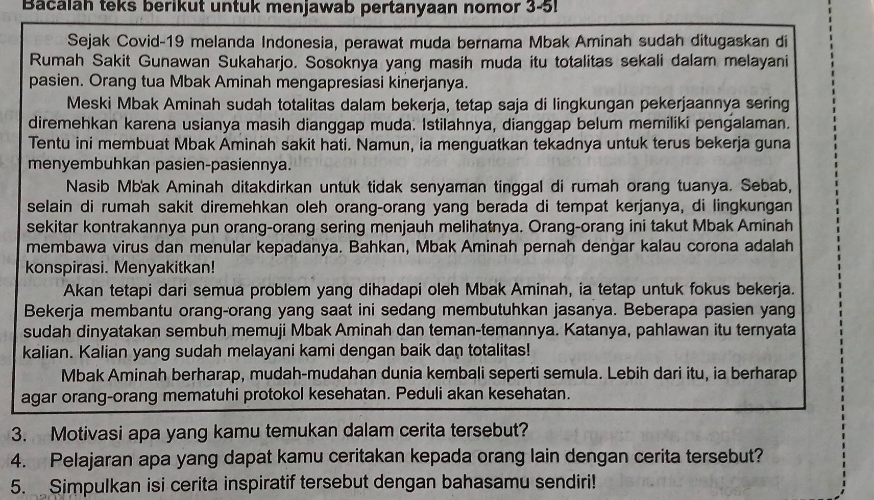 Bacalah teks berikut untuk menjawab pertanyaan nomor 3-5!
Sejak Covid-19 melanda Indonesia, perawat muda bernama Mbak Aminah sudah ditugaskan di
Rumah Sakit Gunawan Sukaharjo. Sosoknya yang masih muda itu totalitas sekali dalam melayani
pasien. Orang tua Mbak Aminah mengapresiasi kinerjanya.
Meski Mbak Aminah sudah totalitas dalam bekerja, tetap saja di lingkungan pekerjaannya sering
diremehkan karena usianya masih dianggap muda. Istilahnya, dianggap belum memiliki pengalaman.
Tentu ini membuat Mbak Aminah sakit hati. Namun, ia menguatkan tekadnya untuk terus bekerja guna
menyembuhkan pasien-pasiennya.
Nasib Mbak Aminah ditakdirkan untuk tidak senyaman tinggal di rumah orang tuanya. Sebab,
selain di rumah sakit diremehkan oleh orang-orang yang berada di tempat kerjanya, di lingkungan
sekitar kontrakannya pun orang-orang sering menjauh melihatnya. Orang-orang ini takut Mbak Aminah
membawa virus dan menular kepadanya. Bahkan, Mbak Aminah pernah dengar kalau corona adalah
konspirasi. Menyakitkan!
Akan tetapi dari semua problem yang dihadapi oleh Mbak Aminah, ia tetap untuk fokus bekerja.
Bekerja membantu orang-orang yang saat ini sedang membutuhkan jasanya. Beberapa pasien yang
sudah dinyatakan sembuh memuji Mbak Aminah dan teman-temannya. Katanya, pahlawan itu ternyata
kalian. Kalian yang sudah melayani kami dengan baik dan totalitas!
Mbak Aminah berharap, mudah-mudahan dunia kembali seperti semula. Lebih dari itu, ia berharap
agar orang-orang mematuhi protokol kesehatan. Peduli akan kesehatan.
3. Motivasi apa yang kamu temukan dalam cerita tersebut?
4. Pelajaran apa yang dapat kamu ceritakan kepada orang lain dengan cerita tersebut?
5.  Simpulkan isi cerita inspiratif tersebut dengan bahasamu sendiri!