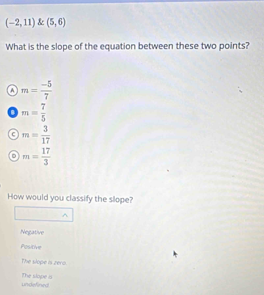 (-2,11)(5,6)
What is the slope of the equation between these two points?
A m= (-5)/7 
B m= 7/5 
a m= 3/17 
D m= 17/3 
How would you classify the slope?
^
Negative
Positive
The slope is zero.
The slope is
undefined.